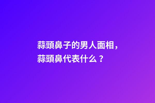 蒜頭鼻子的男人面相，蒜頭鼻代表什么？